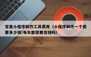 太康甘肃小程序制作工具费用（小程序制作一个需要多少钱!每年都需要交钱吗）