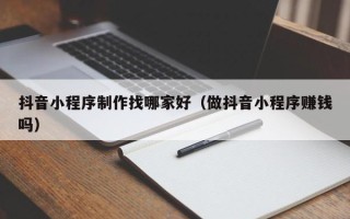 太康抖音小程序制作找哪家好（做抖音小程序赚钱吗）